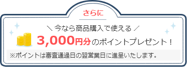 さらに、今なら商品購入で使える3000円分のポイントプレゼント！（ポイントは審査通過日の翌営業日に進呈いたします。）